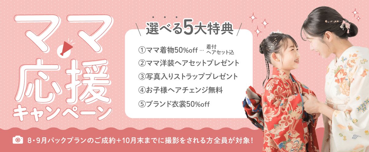 ママ応援キャンペーン 選べる5大特典 ➀ママ着物50%off（着付、ヘアセット込） ➁ママ洋装ヘアセットプレゼント ➂写真入りストラッププレゼント ➃お子様ヘアチェンジ無料 ➄ブランド衣裳50%off 8・9月パックプランのご成約+10月末までに撮影をされる方全員が対象！
